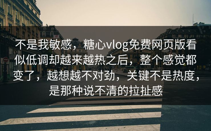 不是我敏感，糖心vlog免费网页版看似低调却越来越热之后，整个感觉都变了，越想越不对劲，关键不是热度，是那种说不清的拉扯感