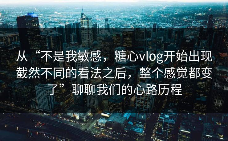 从“不是我敏感，糖心vlog开始出现截然不同的看法之后，整个感觉都变了”聊聊我们的心路历程