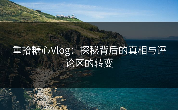 重拾糖心Vlog：探秘背后的真相与评论区的转变